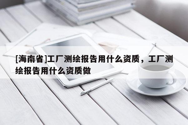 [海南省]工廠測(cè)繪報(bào)告用什么資質(zhì)，工廠測(cè)繪報(bào)告用什么資質(zhì)做