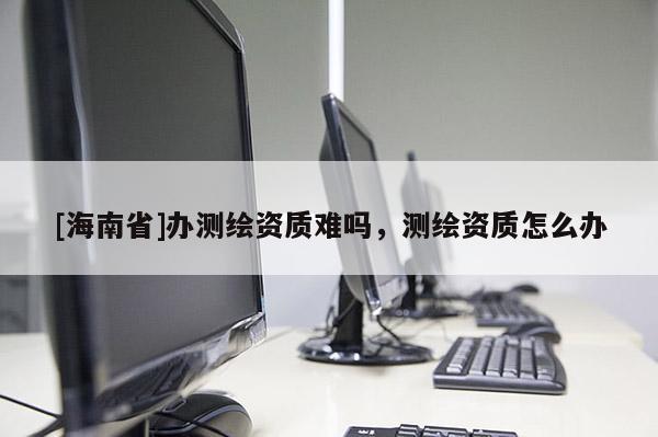 [海南省]辦測繪資質(zhì)難嗎，測繪資質(zhì)怎么辦