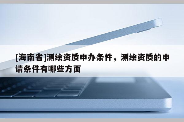 [海南省]測繪資質(zhì)申辦條件，測繪資質(zhì)的申請條件有哪些方面