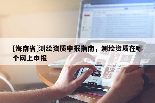 [海南省]測(cè)繪資質(zhì)申報(bào)指南，測(cè)繪資質(zhì)在哪個(gè)網(wǎng)上申報(bào)