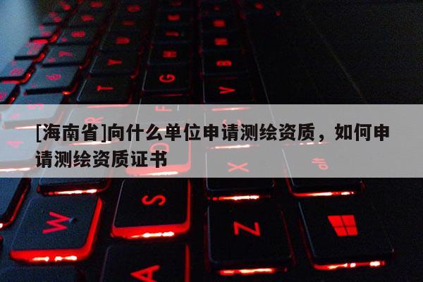 [海南省]向什么單位申請(qǐng)測(cè)繪資質(zhì)，如何申請(qǐng)測(cè)繪資質(zhì)證書