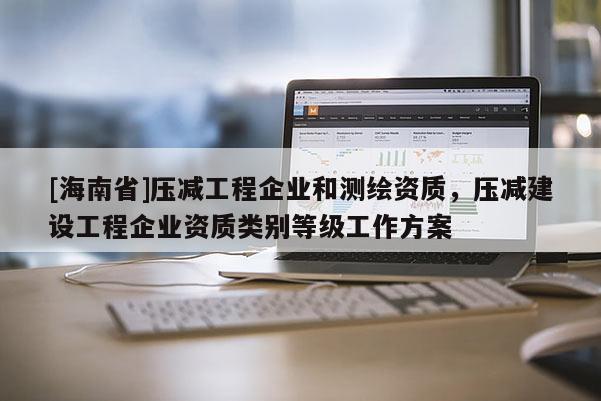 [海南省]壓減工程企業(yè)和測繪資質(zhì)，壓減建設(shè)工程企業(yè)資質(zhì)類別等級工作方案