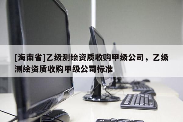 [海南省]乙級測繪資質(zhì)收購甲級公司，乙級測繪資質(zhì)收購甲級公司標(biāo)準