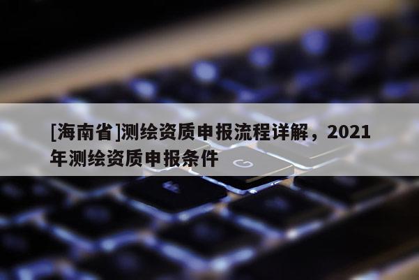[海南省]測繪資質(zhì)申報流程詳解，2021年測繪資質(zhì)申報條件