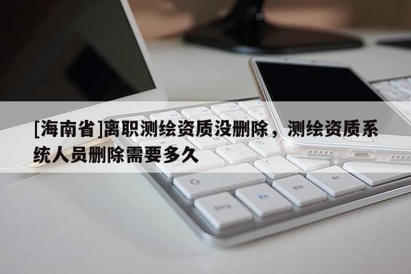 [海南省]離職測(cè)繪資質(zhì)沒(méi)刪除，測(cè)繪資質(zhì)系統(tǒng)人員刪除需要多久