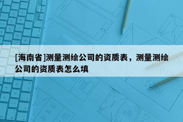 [海南省]測量測繪公司的資質(zhì)表，測量測繪公司的資質(zhì)表怎么填
