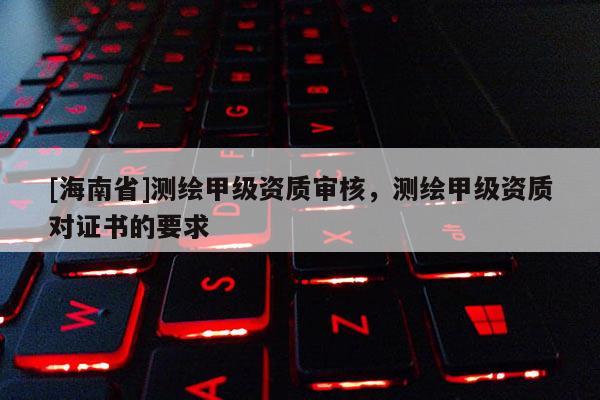 [海南省]測繪甲級資質(zhì)審核，測繪甲級資質(zhì)對證書的要求