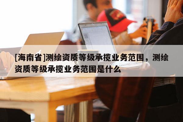 [海南省]測繪資質(zhì)等級承攬業(yè)務(wù)范圍，測繪資質(zhì)等級承攬業(yè)務(wù)范圍是什么