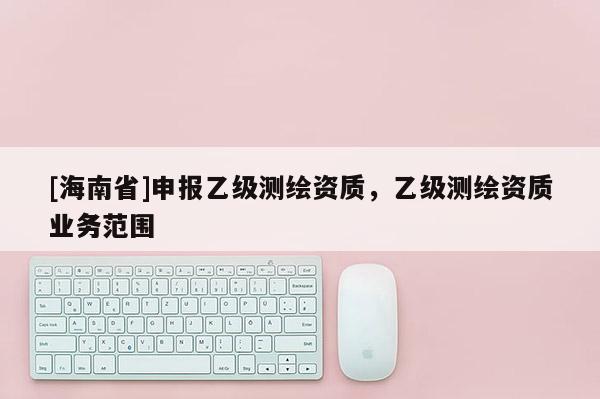 [海南省]申報乙級測繪資質(zhì)，乙級測繪資質(zhì)業(yè)務范圍