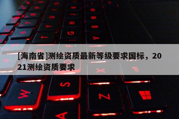 [海南省]測(cè)繪資質(zhì)最新等級(jí)要求國(guó)標(biāo)，2021測(cè)繪資質(zhì)要求