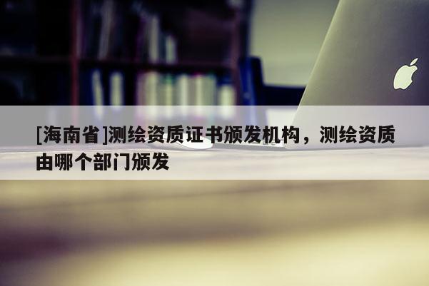 [海南省]測繪資質(zhì)證書頒發(fā)機構(gòu)，測繪資質(zhì)由哪個部門頒發(fā)
