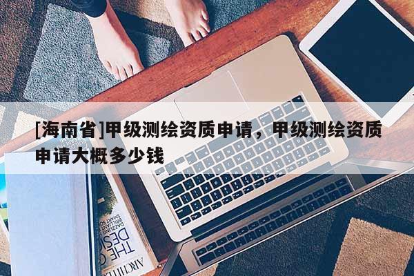 [海南省]甲級(jí)測(cè)繪資質(zhì)申請(qǐng)，甲級(jí)測(cè)繪資質(zhì)申請(qǐng)大概多少錢