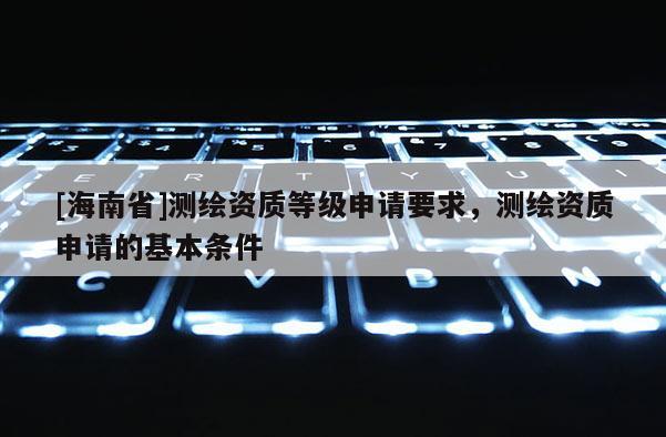 [海南省]測(cè)繪資質(zhì)等級(jí)申請(qǐng)要求，測(cè)繪資質(zhì)申請(qǐng)的基本條件