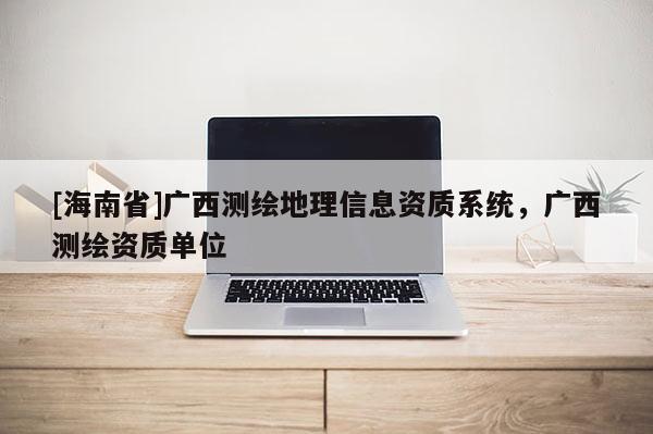 [海南省]廣西測繪地理信息資質(zhì)系統(tǒng)，廣西測繪資質(zhì)單位