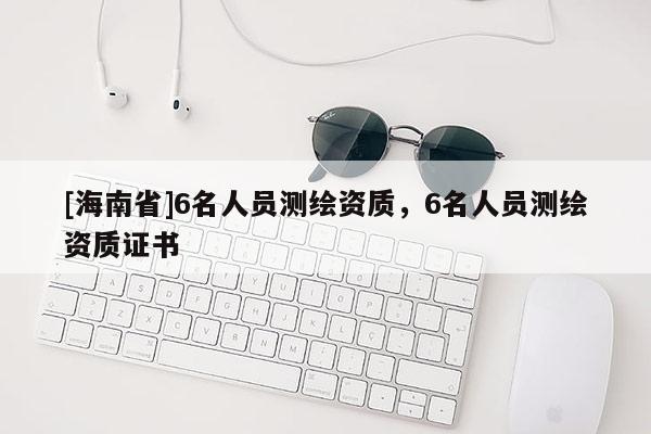 [海南省]6名人員測(cè)繪資質(zhì)，6名人員測(cè)繪資質(zhì)證書(shū)