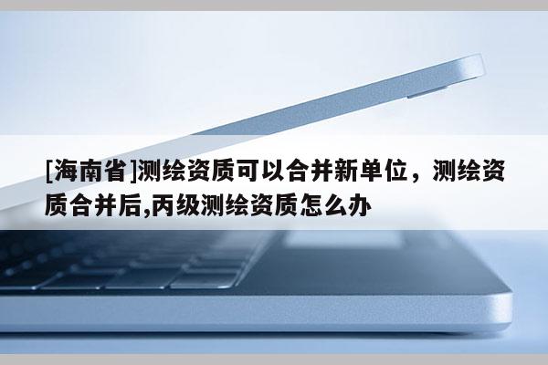 [海南省]測繪資質(zhì)可以合并新單位，測繪資質(zhì)合并后,丙級測繪資質(zhì)怎么辦