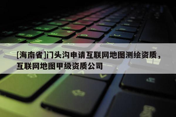 [海南省]門頭溝申請互聯(lián)網(wǎng)地圖測繪資質(zhì)，互聯(lián)網(wǎng)地圖甲級資質(zhì)公司