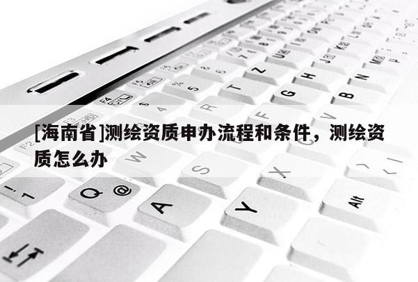 [海南省]測繪資質(zhì)申辦流程和條件，測繪資質(zhì)怎么辦