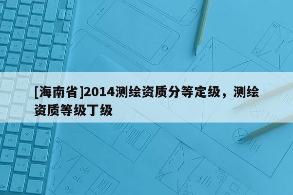 [海南省]2014測繪資質(zhì)分等定級，測繪資質(zhì)等級丁級
