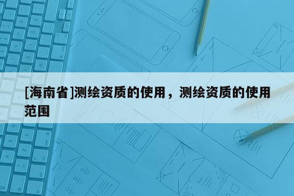 [海南省]測(cè)繪資質(zhì)的使用，測(cè)繪資質(zhì)的使用范圍
