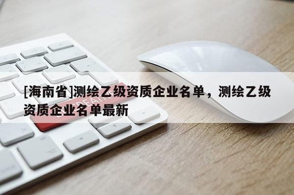 [海南省]測繪乙級資質(zhì)企業(yè)名單，測繪乙級資質(zhì)企業(yè)名單最新