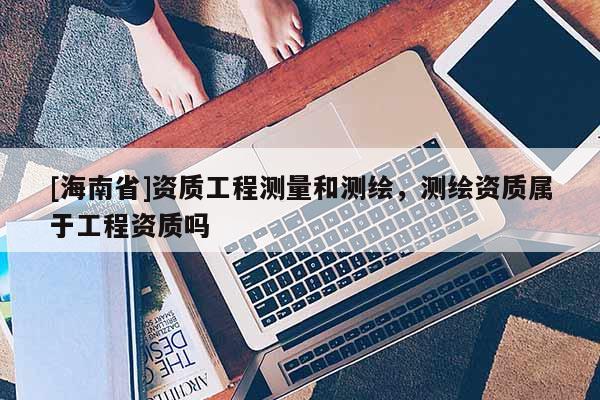 [海南省]資質(zhì)工程測(cè)量和測(cè)繪，測(cè)繪資質(zhì)屬于工程資質(zhì)嗎