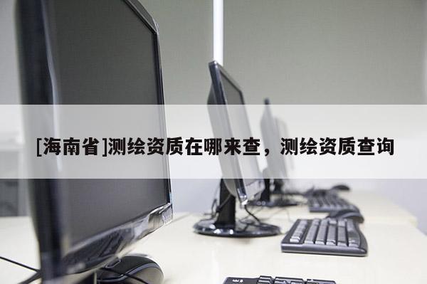 [海南省]測繪資質(zhì)在哪來查，測繪資質(zhì)查詢
