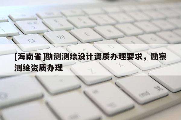 [海南省]勘測測繪設(shè)計資質(zhì)辦理要求，勘察測繪資質(zhì)辦理