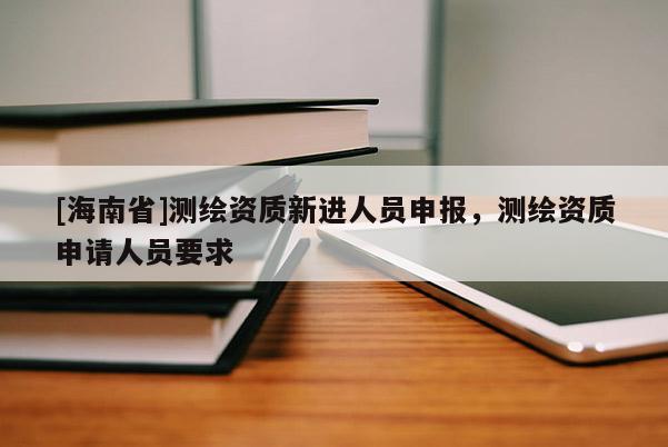 [海南省]測繪資質(zhì)新進人員申報，測繪資質(zhì)申請人員要求