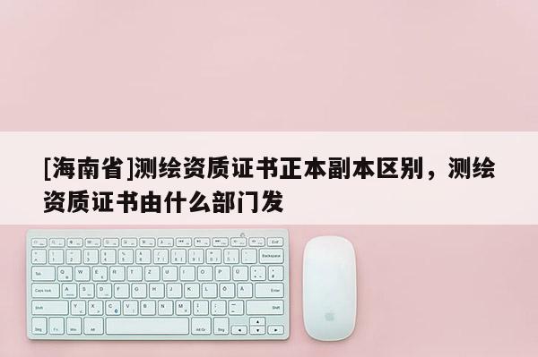 [海南省]測繪資質(zhì)證書正本副本區(qū)別，測繪資質(zhì)證書由什么部門發(fā)