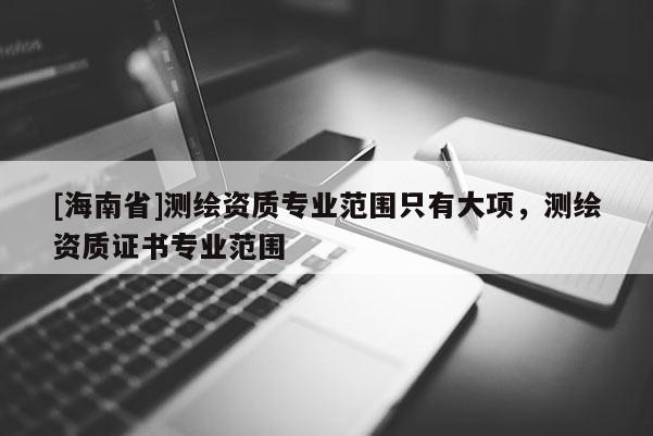 [海南省]測繪資質(zhì)專業(yè)范圍只有大項，測繪資質(zhì)證書專業(yè)范圍