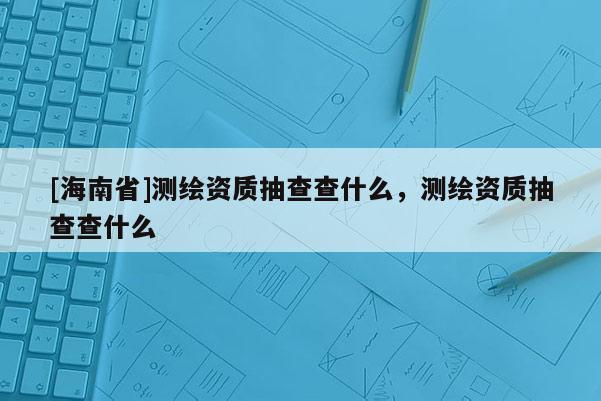 [海南省]測繪資質(zhì)抽查查什么，測繪資質(zhì)抽查查什么