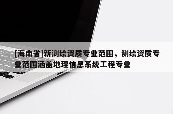 [海南省]新測繪資質(zhì)專業(yè)范圍，測繪資質(zhì)專業(yè)范圍涵蓋地理信息系統(tǒng)工程專業(yè)