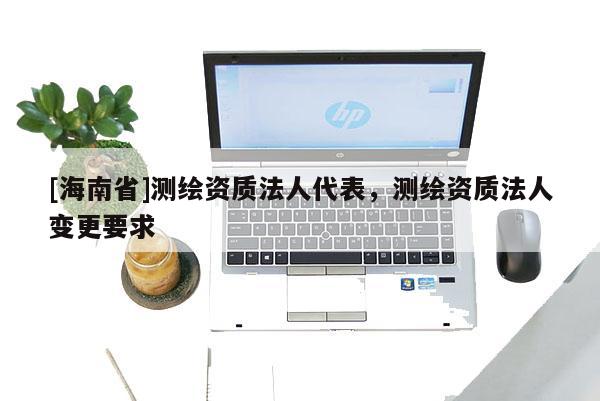 [海南省]測(cè)繪資質(zhì)法人代表，測(cè)繪資質(zhì)法人變更要求