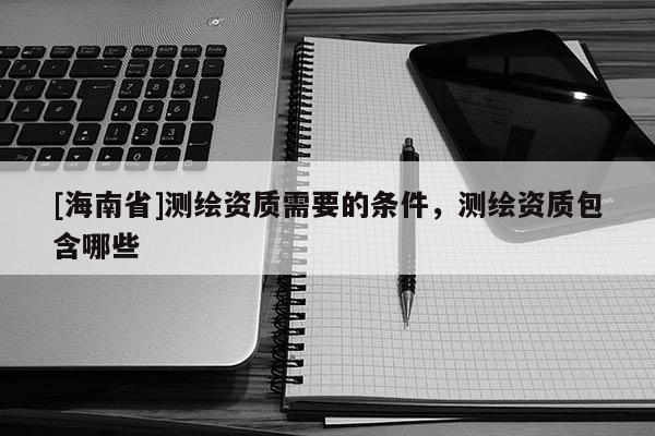 [海南省]測繪資質(zhì)需要的條件，測繪資質(zhì)包含哪些