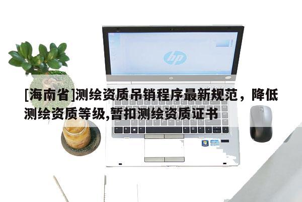 [海南省]測繪資質(zhì)吊銷程序最新規(guī)范，降低測繪資質(zhì)等級(jí),暫扣測繪資質(zhì)證書