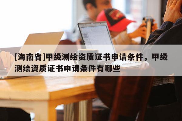 [海南省]甲級(jí)測(cè)繪資質(zhì)證書申請(qǐng)條件，甲級(jí)測(cè)繪資質(zhì)證書申請(qǐng)條件有哪些