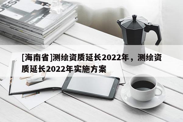 [海南省]測繪資質(zhì)延長2022年，測繪資質(zhì)延長2022年實施方案