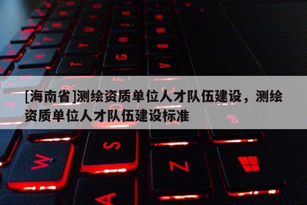 [海南省]測繪資質(zhì)單位人才隊(duì)伍建設(shè)，測繪資質(zhì)單位人才隊(duì)伍建設(shè)標(biāo)準(zhǔn)