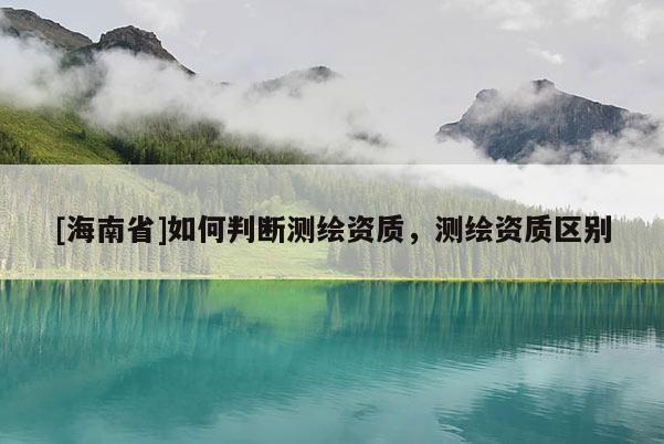 [海南省]如何判斷測繪資質(zhì)，測繪資質(zhì)區(qū)別