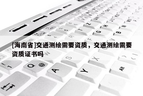 [海南省]交通測繪需要資質(zhì)，交通測繪需要資質(zhì)證書嗎