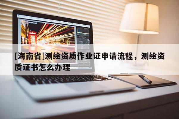 [海南省]測繪資質作業(yè)證申請流程，測繪資質證書怎么辦理