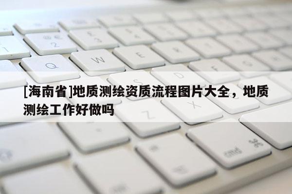 [海南省]地質(zhì)測繪資質(zhì)流程圖片大全，地質(zhì)測繪工作好做嗎