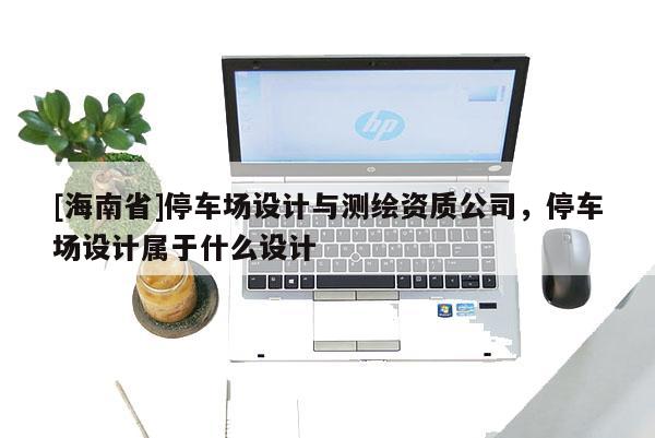 [海南省]停車場(chǎng)設(shè)計(jì)與測(cè)繪資質(zhì)公司，停車場(chǎng)設(shè)計(jì)屬于什么設(shè)計(jì)