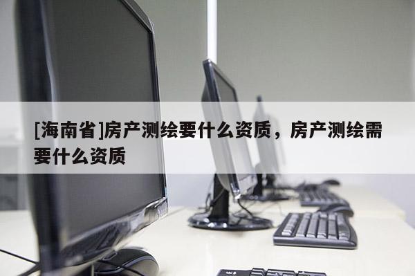 [海南省]房產(chǎn)測(cè)繪要什么資質(zhì)，房產(chǎn)測(cè)繪需要什么資質(zhì)