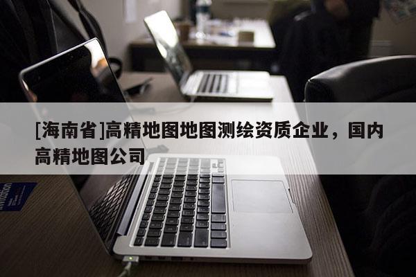 [海南省]高精地圖地圖測繪資質(zhì)企業(yè)，國內(nèi)高精地圖公司
