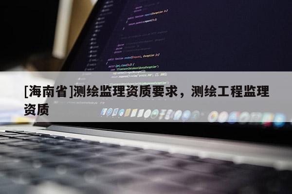 [海南省]測(cè)繪監(jiān)理資質(zhì)要求，測(cè)繪工程監(jiān)理資質(zhì)