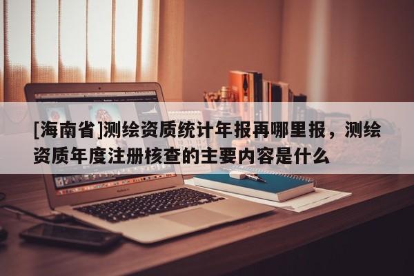 [海南省]測繪資質(zhì)統(tǒng)計年報再哪里報，測繪資質(zhì)年度注冊核查的主要內(nèi)容是什么