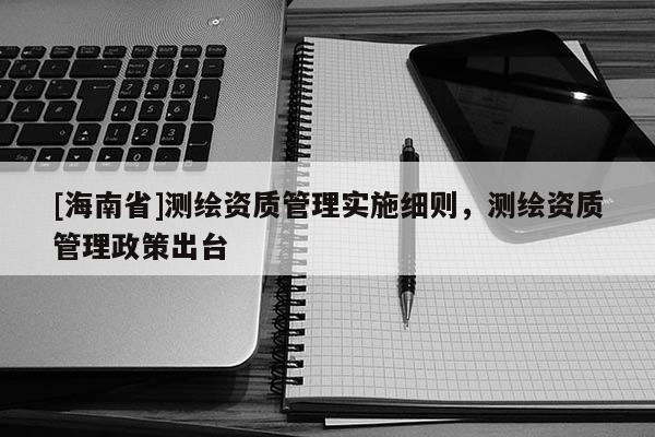 [海南省]測繪資質管理實施細則，測繪資質管理政策出臺