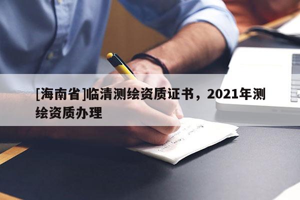 [海南省]臨清測(cè)繪資質(zhì)證書(shū)，2021年測(cè)繪資質(zhì)辦理